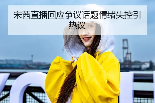 宋茜直播回应争议话题情绪失控引热议